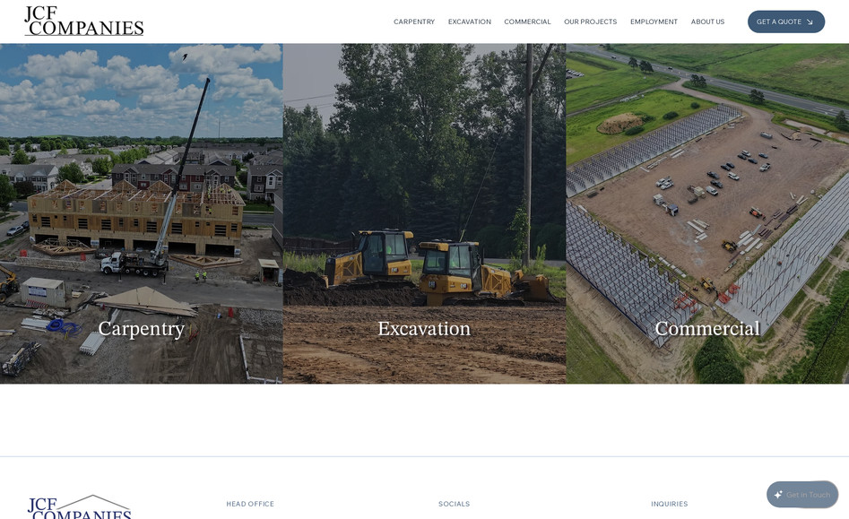 JCF Companies: JCF Companies Website Redesign

I redesigned the JCF Companies website, creating a modern, professional, and fully responsive platform that highlights their expertise in carpentry, excavation, and commercial projects. The redesign focuses on showcasing their craftsmanship, experience, and service offerings while making it easy for clients to request quotes and connect with the team.

Key Features & Highlights:
	•	Modern, Professional Design: Clean, visually appealing layout that reflects the company’s reliability, skill, and attention to detail.
	•	Service Showcase: Clear presentation of their three main services—Carpentry, Excavation, and Commercial projects—with detailed descriptions and visuals.
	•	Project Portfolio: Highlights past projects to demonstrate the team’s experience and craftsmanship across residential and commercial work.
	•	User Engagement: Integrated “Get a Quote” forms and contact options to encourage inquiries and client interaction.
	•	Content Organization: Structured sections for About, Services, Projects, Employment, and Contact to improve navigation and user experience.
	•	Responsive & Accessible: Fully optimized for desktop, tablet, and mobile devices for seamless browsing.
	•	Visual Storytelling: High-quality images and project visuals emphasize precision, quality, and the company’s commitment to excellence.

The redesigned website ensures that JCF Companies now has a professional, easy-to-navigate platform that communicates their expertise, builds trust with clients, and encourages project inquiries.