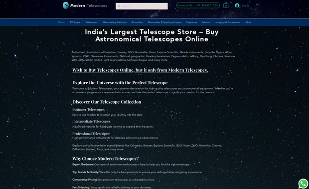 Modern Telescopes: I created a sleek and responsive website for Modern Telescopes, using Nodejs technology of Wix.

I designed the layout, graphics, and animations to showcase their products and services. I also implemented features such as a shopping cart, a blog, and a contact form. 

The branding consistency can be seen at every corner of all pages.

For Modern Telescopes, I developed a website that reflects their passion for astronomy and exploration. Using web technologies and JavaScript, I built a website that is easy to navigate, visually appealing, and interactive. 

My goal was to create a website that captures the essence of Modern Telescopes, a company that offers high-quality telescopes and accessories. I used graphic materials to design and develop a website that is fast, responsive, and engaging.

I incorporated features such as a shopping cart, a blog, and a contact form to provide more value and convenience to their customers.