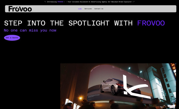 Frovoo.com: Project Brief: Froovo.com – Marketing & Billboard Advertising Agency
Overview:
Froovo.com is a full-service marketing and billboard advertising agency, helping businesses amplify their brand visibility through strategic ad placements and creative marketing solutions.

Design & Branding:

Color Scheme: Purple, Black, White, with a touch of Gray
Bold, modern, and professional aesthetic
High-impact visuals showcasing billboard campaigns and marketing success stories
Key Features:

Advertising Services Overview – Details on billboard placements, digital marketing, and branding strategies.
Portfolio/Gallery – Showcasing past billboard campaigns and successful projects.
Client Inquiry & Booking Form – Easy contact form for businesses to request services.
Testimonials & Case Studies – Highlighting successful ad campaigns.
Blog or Insights Section – Marketing tips, industry trends, and advertising success stories.
Social Media Integration – Connecting to LinkedIn, Instagram, and other platforms for engagement.
Goal:
Position Froovo.com as a go-to agency for businesses seeking high-impact advertising solutions, with a strong focus on billboard marketing.