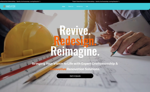 A1 Innovator: Project Brief: A1 Innovator – House Repair & Renovation Services
Overview:
A1 Innovator is a professional home renovation and repair service provider specializing in full house transformations, kitchen & bathroom remodeling, and exterior & landscaping renovation. Our goal is to enhance homes with modern designs, expert craftsmanship, and high-quality materials while ensuring efficiency and durability.

Design & Branding:
1)Color Scheme: Orange, Blue, Black, and White
2)Professional and Trustworthy Aesthetic: A clean, structured layout with high-quality images showcasing renovation projects.
3)Engaging and Informative Content: Clear descriptions of services, client testimonials, and project showcases.
Key Features:
 1)Service Overview – Detailed descriptions of renovation services, including full house remodeling, kitchen & bathroom upgrades, and exterior enhancements.
 2)Portfolio & Project Gallery – Showcasing before-and-after photos of completed renovation projects.
 3)Request a Quote – Easy-to-use form for clients to inquire about renovation services and receive estimates.
Goal:
Position A1 Innovator as a trusted and high-quality home renovation service provider, delivering expert solutions tailored to homeowners' needs while ensuring functionality, style, and durability.
