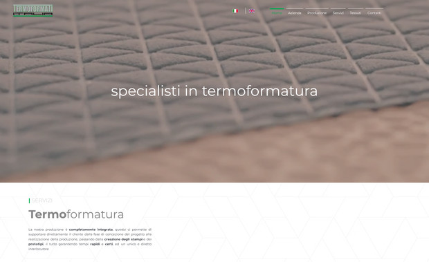 Termoformati Italia: Per la creazione del sito web termoformatiitalia.it è stata condotta un'approfondita analisi di mercato nel settore della termoformatura, con un focus particolare sull'applicazione dei tessuti termoformati nei segmenti dell'alta moda e dell'arredamento di lusso. Il progetto è iniziato con uno studio dettagliato del settore e delle caratteristiche tecniche dei prodotti, al fine di evidenziare i punti di forza distintivi dell'azienda.

Parallelamente è stato realizzato uno studio delle keyword più rilevanti e performanti per intercettare il target specifico, concentrandosi su ricerche legate a tessuti termoformati per fashion e interior design di alta gamma.
A livello grafico e funzionale, sono stati curati con attenzione la UX e la UI, creando un'interfaccia utente semplice, intuitiva e orientata all'efficacia comunicativa.

L’ottimizzazione SEO è stata integrata fin dalla fase di sviluppo, garantendo al sito una solida base per il posizionamento organico su Google. Dopo la messa online, è stato avviato un servizio di gestione continuativa, con aggiornamenti tecnici, monitoraggio SEO e supporto strategico per assicurare performance e crescita costanti.