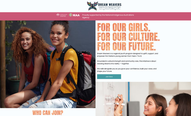Dream Weavers: FOR OUR GIRLS.
FOR OUR CULTURE.
FOR OUR FUTURE.
This project was a full website build for Dream Weavers — a regional social enterprise supporting and empowering First Nations young women from Years 7 to 12.
The brief was clear:
create a digital space that felt safe, strong and culturally grounded, while clearly communicating the purpose, values and impact of the program to families, schools, partners and supporters.
I worked end-to-end to deliver:
A complete website design and build from the ground up
Clear, strengths-based messaging grounded in care, culture and community
A structure that spoke to young people, parents and stakeholders alike
Visual and written storytelling that honoured voice, growth and belonging
The website was designed not just to inform, but to hold space — reflecting Dream Weavers’ commitment to walking alongside young women as they grow their confidence, find their voice and shape their future.
At its heart, this project was about more than a website.
It was about creating a digital home that reflected cultural strength, collective care and possibility — a place where dreams are nurtured and woven into reality, together.
