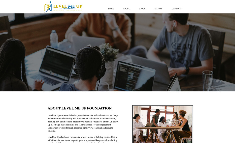 Lmu Foundation: Level Me Up was established to provide financial aid and assistance to help underrepresented minority and low- income individuals access education, training, and certifications necessary to obtain a successful career. Level Me Up also helps build the skills and talents needed for the employment application process through career and interview coaching and resume building.