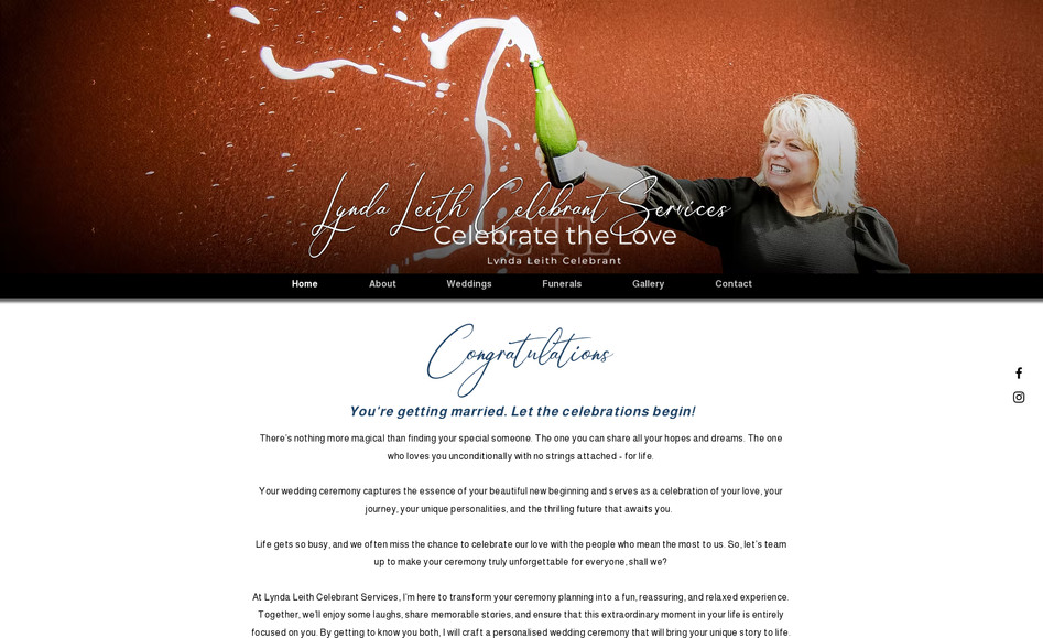 Lynda Leith Celebrant Services: Wedding Celebrant and Funeral Services – Website Design & Features

The Wedding Celebrant and Funeral Services website is designed with sensitivity, elegance, and functionality in mind, catering to two very different types of ceremonies — joyful weddings and respectful farewells. The site balances a warm, welcoming tone with practical tools for clients to plan and personalize their events with ease and discretion.

Key Features:

Tailored Page Design for Different Services:
The website is thoughtfully divided into two distinct service areas — Weddings and Funerals — each with its own unique visual styling.

Wedding Pages feature a celebratory design with joyful elements like champagne popping or happy people.

Funeral Pages maintain a dignified, respectful tone with a more subdued color palette, calm imagery, and a dedicated header and footer that removes celebratory visuals. This ensures a tone-appropriate experience for users navigating pages related to memorial services.

Private, Guest-Only Access:
Some pages are secured with a password-protected guest-only option, allowing families and couples to access and fill in detailed planning forms privately. This is especially important for personal or sensitive information related to funerals or bespoke wedding preferences.

Personalised Online Forms:
Clients can fill out tailored forms to provide specific details about their event, including ceremony structure, personal readings, music choices, and more. These forms are directly integrated with the site's CMS, streamlining data collection and communication.

Responsive & Accessible Design:
The website is fully responsive and accessible, ensuring a seamless experience across all devices, from smartphones to desktops.

Clear Navigation & Service Breakdown:
Separate, clearly marked pages for weddings and funerals help users quickly find relevant information without confusion. Each section includes detailed service descriptions, package options, testimonials, and FAQs.

Consultation & Contact Options:
Easy-to-use contact forms and optional consultation booking functionality allow clients to get in touch, ask questions, or schedule a meeting with the celebrant directly through the website.

This website strikes a balance between celebration and commemoration, with thoughtful design elements that respect the emotional significance of both weddings and funerals.