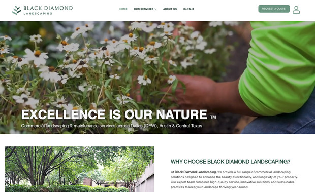 BD Landscaping: Project Overview:
Black Diamond Landscaping is a full-service commercial and residential landscaping company specializing in design, construction, and maintenance across Texas. The client needed a modern, high-performance website to showcase their services, highlight past projects, and attract both commercial and residential customers.

Design Approach:
The website was designed with a clean, high-end aesthetic that reflects the company’s craftsmanship and attention to detail. Built using Wix Studio, the layout features bold imagery, layered scrolling effects, and clear service segmentation to enhance the browsing experience. Every page emphasizes professionalism, trust, and the visual impact of Black Diamond’s outdoor work.

Key Features:
  - Advanced responsive design with modern animations and scroll effects
  - Dedicated service pages with optimized SEO structure
  - Project gallery showcasing completed work
  - Integrated lead generation forms and contact automation
  - Google Business, SEO, and analytics setup for performance tracking
  - On-page keyword optimization for regional visibility

Result:
The finished website provides Black Diamond Landscaping with a powerful online presence that elevates their brand and attracts new clients. It captures the company’s commitment to quality design and construction while offering a seamless user experience for visitors and prospects alike.