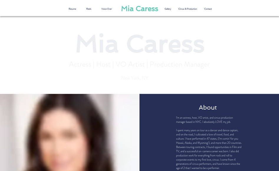 Mia Caress: The Challenge:

Create a site that reflects her personality and professionalism, as well as her diverse career as an actress, host, VO artist, and circus production manager, while ensuring that all relevant marketing materials and past work were easily accessible for prospective collaborators.

The Solution:

Emphasize clear navigation and simplicity in the site's design, but with a visual appeal–of course. Leveraging industry insights, I curated essential elements to ensure Mia’s website is both streamlined and effective, facilitating easy navigation and access to materials for prospective collaborators.
