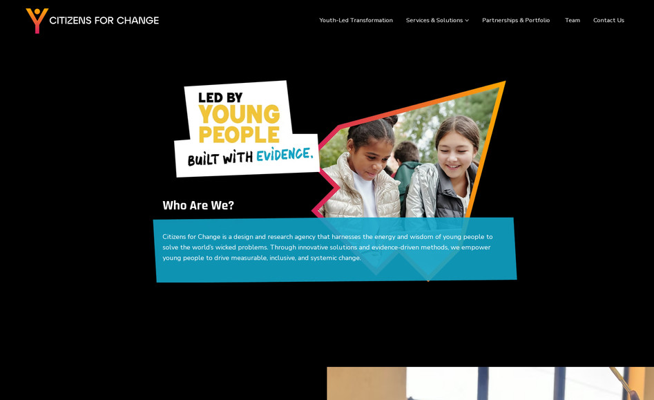 Citizens for Change: Citizens 4 Change – Social Innovation & Child-Protection Movement

Citizens 4 Change empowers communities in East Africa and beyond to protect children from violence by harnessing collective citizen action, technology and research. 

What we did:
We designed and developed a new website from the ground up with a clear and impactful mission-driven aesthetic. The site was structured to highlight the organisation’s goals (building 300,000+ citizen protectors, mobilising tech for good, de-colonising research) and to present their projects, impact, and donation/volunteer pathways in a concise, compelling way. We ensured the site is easy to navigate for donors, academics and community partners, mobile-responsive, and focused on conversion - making it simple to engage, support or join the movement.