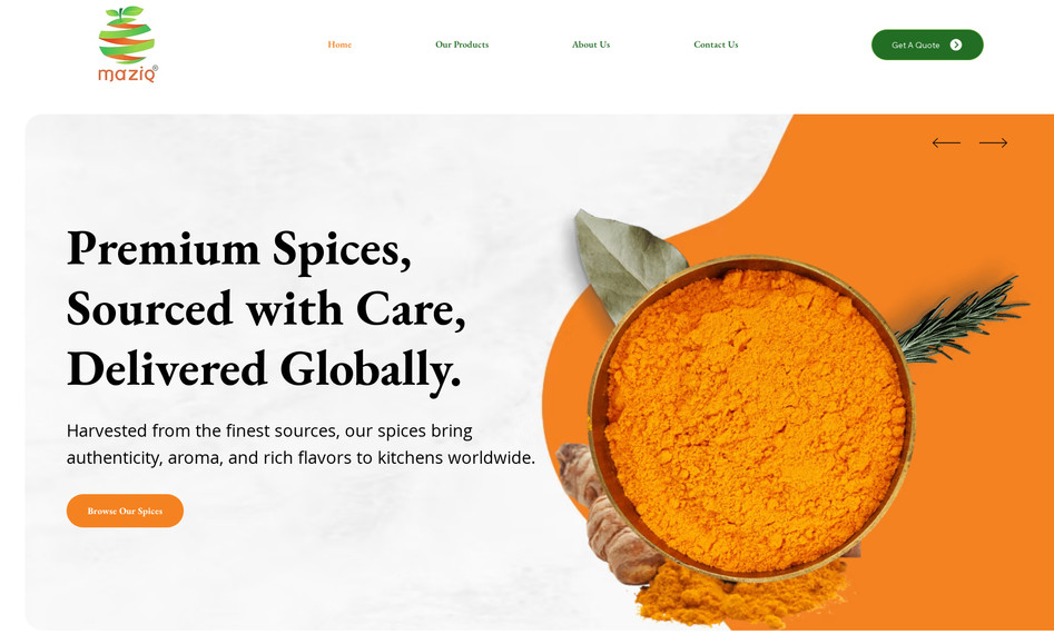 Maziq International: Project Name: Maziq International – Agricultural & Spice Product Showcase Website
Client Industry: Agriculture & Spices Export
Location: India
Project Type: Corporate Showcase Website with Branding Focus

Project Description:
We developed a comprehensive branding and product showcase website for Maziq International LLP, a well-established company engaged in the export of agro-minerals, spices, dehydrated vegetables, and specialty starches. The objective was to create a polished, trust-building digital presence that effectively communicates the company’s scale, legacy, and product quality.

Key Features:

Product Catalog Layout – Designed clean, scrollable product listing pages for spices, dehydrated products, and agro-minerals.

Interactive Testimonial Section – Created a floating card layout with horizontal scroll to build credibility.

Our Journey Timeline – Implemented a vertical timeline using Multi-State Box to showcase key milestones from 1987 to 2024.

Branding-Driven Design – Used earthy tones, bold headings, and professional typography to reflect agricultural roots and global aspirations.

Responsive & Multilingual Ready – Optimized for all devices with scope for language expansion.

Inquiry Forms – Embedded lead capture forms for B2B buyers and distributors.

Result:
A visually engaging and professionally branded corporate website that positions Maziq International as a global player in agriculture and spice exports, while effectively supporting business inquiries and international outreach.