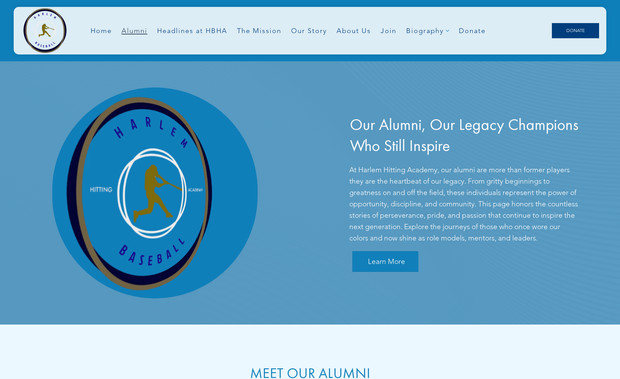 Harlem Baseball: Project: Harlem Baseball Hitting Academy Website
Platform: Wix Studio
Role: Web Designer

I created a dynamic, purpose‑driven website for Harlem Baseball Hitting Academy that highlights its mission to empower youth from under‑resourced communities in Harlem and the South Bronx through baseball training and academic mentorship. The homepage features striking hero visuals of young athletes, a clear call‑to‑action to “Donate” and “Join”, and a numeric highlight section (e.g., “400 College Graduates”, “42 Major League Draft Picks”) to build credibility. 

Sections include:

The Mission page emphasising the objective of providing young men of color with tools to succeed on and off the field. 

Our Story / Impact featuring milestones and alumni success stories (MLB players, college graduates) to build trust and inspire. 
Harlem Baseball

Program details such as year‑round training, academic support, college recruiting and recruiting services under the “Join” section. 

Easy access to support/donate, reflecting the non‑profit status and invitation for community investment. 

Design and UX aspects:

A strong visual hierarchy with bold numbers and impact metrics draws attention quickly to results.

A clean navigation menu (Home | Alumni | Mission | Our Story | Join | Donate) ensures the user can easily find key information.

Use of imagery showing youth in action and community engagement helps the visitor connect emotionally with the mission.

Strategic positioning of the “Donate” button in the header ensures conversion‑driven design.

Responsive setup ensures accessibility across devices and the layout supports storytelling without clutter.

Result: The website delivers a professional, mission‑aligned digital presence that enhances brand credibility, communicates impact clearly, and supports both recruitment of youth participants and donors.