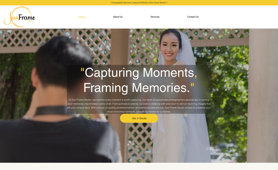 Sun Frame Studio: Project Brief: Photography Services Website

Client Request:
Design a professional website for a photography service offering:

Home Photography Services (portraits, family sessions, real estate, etc.)
Event & Party Photography (weddings, birthdays, corporate events, etc.)
Design Theme:

Primary Colors: Yellow, Black, and White
Style: Clean, modern, and visually engaging
Focus: High-quality images, easy navigation, and service booking
Key Features:

Service categories with details and sample galleries
Online booking/contact form
Portfolio showcasing past work
Testimonials and client reviews
Goal:
Create a visually appealing and user-friendly website that highlights the client’s expertise in photography and attracts potential customers.