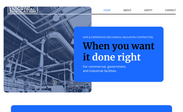Coleman Insulation: We developed a business story for Coleman Industrial's new Insulation installation division, emphasizing its reputation for professionalism and safety. Then, across its new website, we presented the organization as best-of-breed in its category, using impactful headlines, relevant imagery, and interactions designed to engage viewers. 