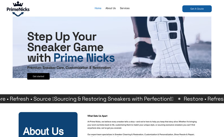 Prime Nicks: Project Brief: Prime Nicks – Sneaker Restoration & Sourcing Website
Overview:
Prime Nicks is an online platform specializing in sneaker restoration, customization, resole & repair, and exclusive sneaker sourcing. Customers can easily fill out a form to book services.

Design & Branding:

Color Scheme: Black, Dark Blue, and White
Modern, sleek, and stylish design
High-quality visuals showcasing before-and-after transformations
Key Features:

Service Booking Form – Customers can request restoration or sourcing services.
Gallery/Portfolio – Showcasing past restorations and custom work.
Pricing & Service Details – Clear breakdown of services and pricing.
Testimonials & Reviews – Highlighting customer satisfaction.
Social Media Integration – Connecting to Instagram, Facebook, and other platforms.
Goal:
Provide a seamless experience for customers looking to restore or source sneakers while showcasing the expertise and craftsmanship of Prime Nicks.