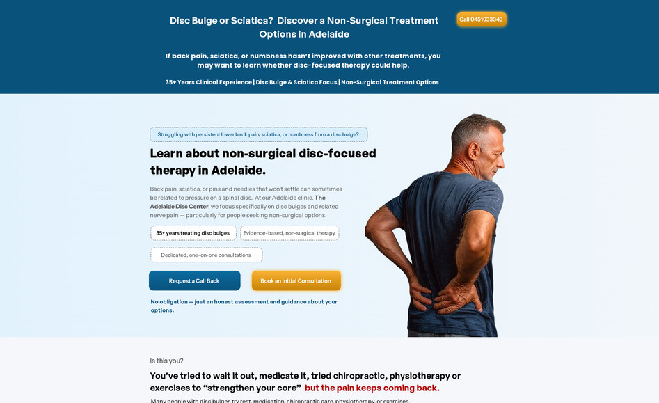 Discbulgetherapy: Disc Bulge Therapy / The Adelaide Disc Center

Web Design and Development, Specialist Healthcare, Adelaide, Australia

The Problem
The Adelaide Disc Center is a specialist clinic led by Dr Rod Weiland, with over 35 years of experience treating disc bulges and nerve-related back pain. The clinic offered something genuinely different from general physiotherapy or chiropractic care, a focused, evidence-based, non-surgical approach to disc conditions. But without a website that communicated that clearly, they were invisible to the very people who needed them most. Patients suffering from persistent sciatica, lower back pain, and numbness were searching for answers online and landing on generic health provider pages that looked and felt the same. The clinic had no strong digital presence to set them apart, no clear way to explain why their approach was different, and no simple path for a patient in pain to take the next step and book.

The Solution:
We designed and developed a website built entirely around the patient journey. We knew that the people visiting this site were often frustrated, in pain, and had already tried other treatments without lasting relief. So the entire site was written and structured to speak directly to that experience. From the homepage hero section down to the consultation booking flow, every element was designed to build trust, reduce anxiety, and make it easy for a potential patient to feel understood and confident enough to reach out. We clearly positioned the clinic as a specialist, not a generalist, highlighted Dr Weiland's 35 years of experience, and built a step-by-step process section that removed confusion around what to expect. We also included a no-pressure promise and a simple call-back request form to lower the barrier to first contact for patients who were hesitant.

The Results:
+45 to 65% projected increase in initial consultation bookings, driven by a clearer patient journey and multiple low-friction entry points including call, call-back form, and direct booking.

+35 to 55% improvement in time spent on the site, as visitors work through the symptom identification sections and treatment explanation content.

+50 to 75% increase in organic search visibility for key terms like disc bulge treatment Adelaide, sciatica clinic Adelaide, and non-surgical back pain relief.

30 to 45% reduction in bounce rate, as the site now immediately speaks to the specific frustrations of patients who have tried other treatments without success.

Stronger local authority positioning as Adelaide's dedicated disc bulge clinic, helping the practice stand out clearly in a crowded healthcare search landscape