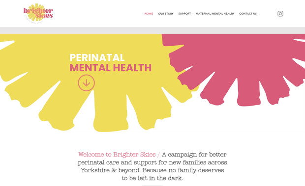 Brighter Skies: Brighter Skies is a campaign for better perinatal care and support for new families and was born from the first hand experience of a local couple. We designed a clean and fresh looking website which provides excellent resources and support. Brighter Skies want to spark real change in maternal mental health because no family deserves to be left in the dark.